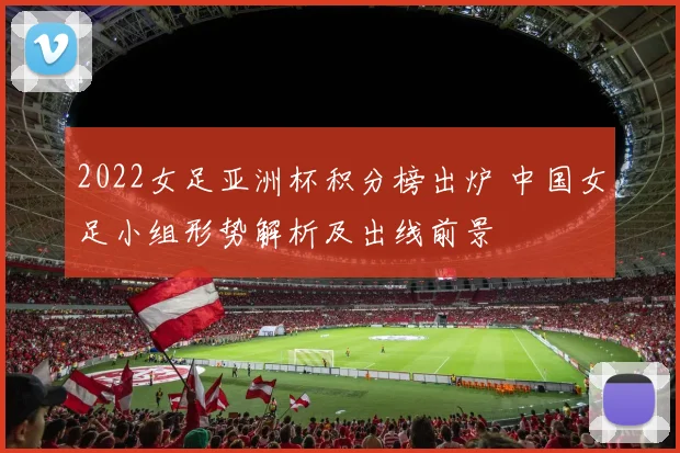 2022女足亚洲杯积分榜出炉 中国女足小组形势解析及出线前景
